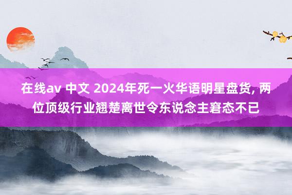 在线av 中文 2024年死一火华语明星盘货， 两位顶级行业翘楚离世令东说念主窘态不已