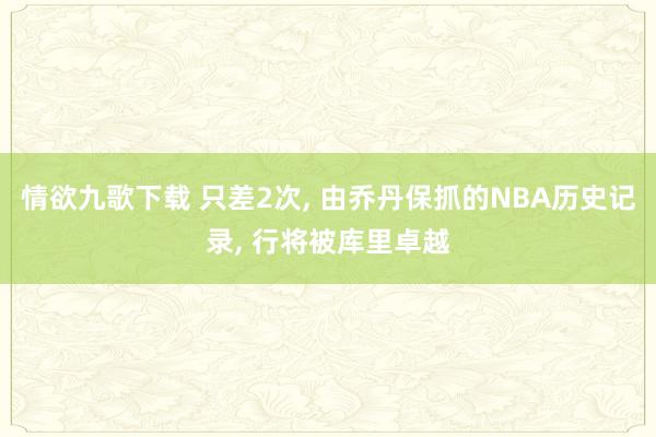 情欲九歌下载 只差2次， 由乔丹保抓的NBA历史记录， 行将被库里卓越