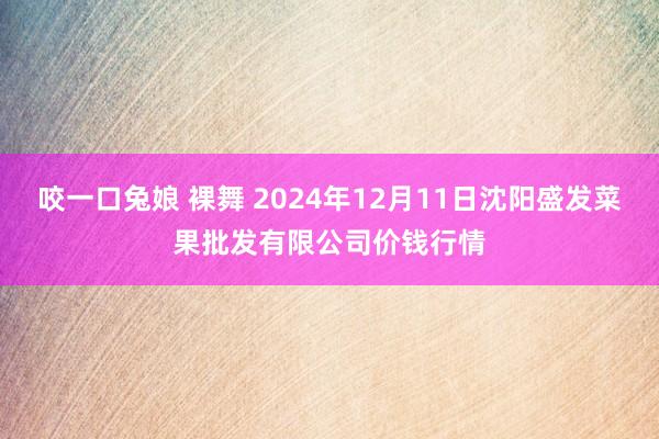 咬一口兔娘 裸舞 2024年12月11日沈阳盛发菜果批发有限公司价钱行情