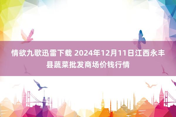 情欲九歌迅雷下载 2024年12月11日江西永丰县蔬菜批发商场价钱行情