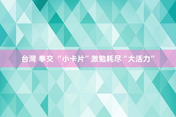 台灣 拳交 “小卡片”激勉耗尽“大活力”