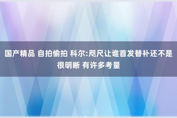 国产精品 自拍偷拍 科尔:咫尺让谁首发替补还不是很明晰 有许多考量