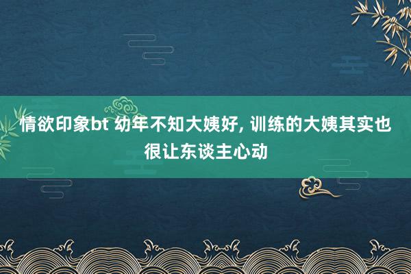 情欲印象bt 幼年不知大姨好， 训练的大姨其实也很让东谈主心动
