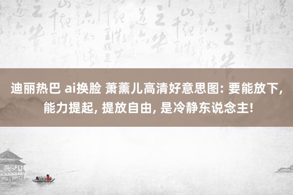 迪丽热巴 ai换脸 萧薰儿高清好意思图: 要能放下， 能力提起， 提放自由， 是冷静东说念主!