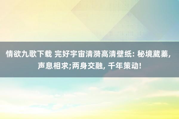 情欲九歌下载 完好宇宙清漪高清壁纸: 秘境葳蓁， 声息相求;两身交融， 千年策动!