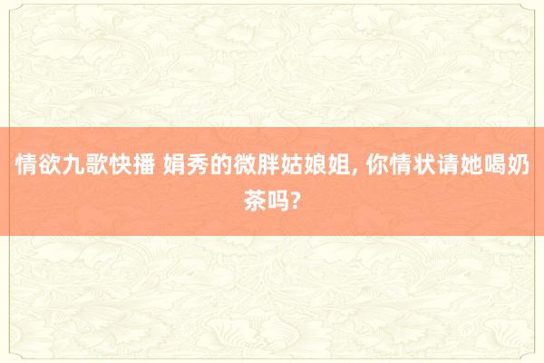 情欲九歌快播 娟秀的微胖姑娘姐, 你情状请她喝奶茶吗?