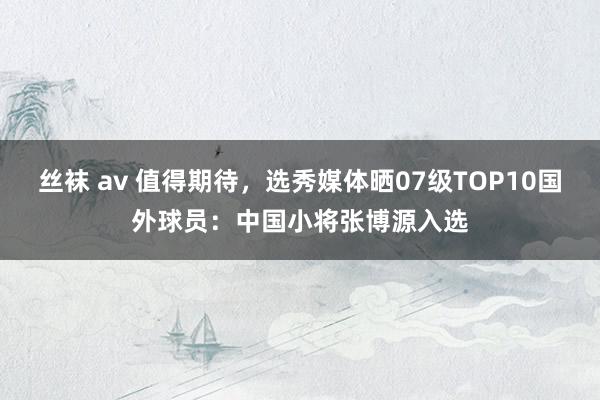 丝袜 av 值得期待，选秀媒体晒07级TOP10国外球员：中国小将张博源入选
