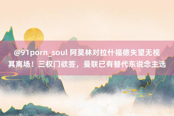 @91porn_soul 阿莫林对拉什福德失望无视其离场！三权门欲签，曼联已有替代东说念主选