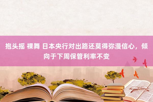 抱头摇 裸舞 日本央行对出路还莫得弥漫信心，倾向于下周保管利率不变