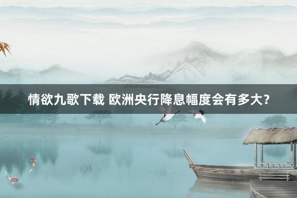 情欲九歌下载 欧洲央行降息幅度会有多大？