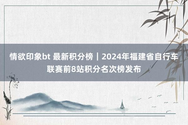 情欲印象bt 最新积分榜｜2024年福建省自行车联赛前8站积分名次榜发布