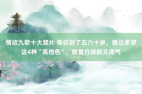 情欲九歌十大禁片 等你到了五六十岁，提议多穿这4种“高档色”，既显白减龄又洋气