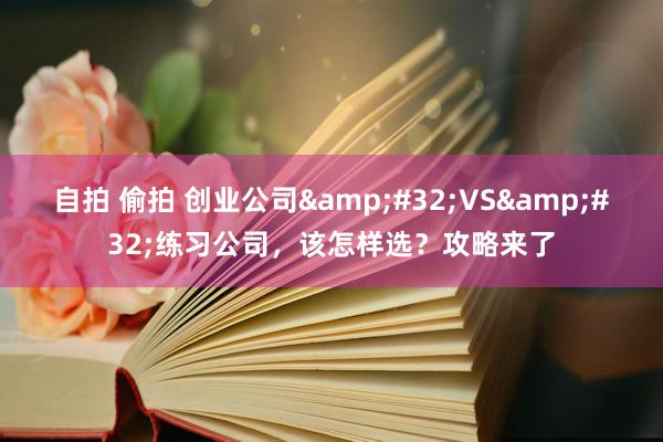 自拍 偷拍 创业公司&#32;VS&#32;练习公司，该怎样选？攻略来了