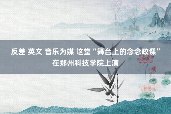 反差 英文 音乐为媒 这堂“舞台上的念念政课”在郑州科技学院上演