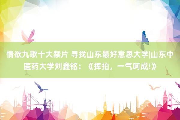 情欲九歌十大禁片 寻找山东最好意思大学|山东中医药大学刘鑫铭：《挥拍，一气呵成!》