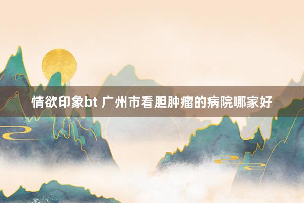 情欲印象bt 广州市看胆肿瘤的病院哪家好