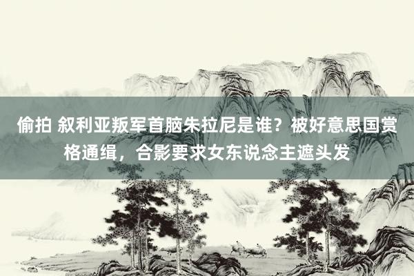 偷拍 叙利亚叛军首脑朱拉尼是谁？被好意思国赏格通缉，合影要求女东说念主遮头发