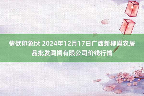 情欲印象bt 2024年12月17日广西新柳邕农居品批发阛阓有限公司价钱行情