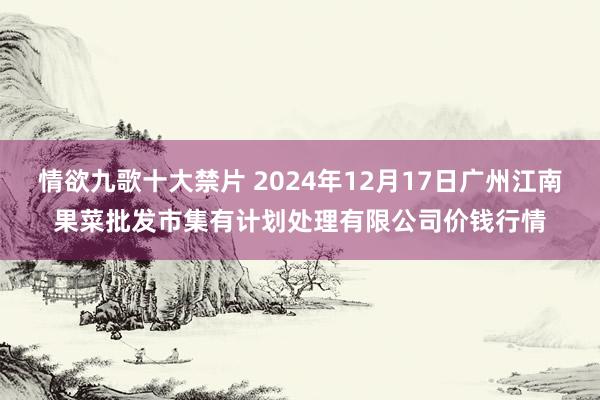 情欲九歌十大禁片 2024年12月17日广州江南果菜批发市集有计划处理有限公司价钱行情