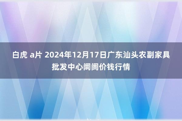 白虎 a片 2024年12月17日广东汕头农副家具批发中心阛阓价钱行情