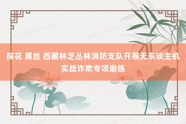 探花 黑丝 西藏林芝丛林消防支队开展无东谈主机实战诈欺专项磨练