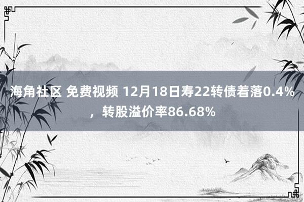 海角社区 免费视频 12月18日寿22转债着落0.4%，转股溢价率86.68%