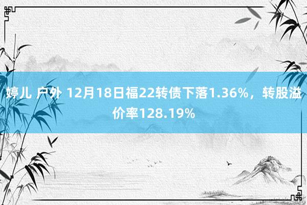 婷儿 户外 12月18日福22转债下落1.36%，转股溢价率128.19%