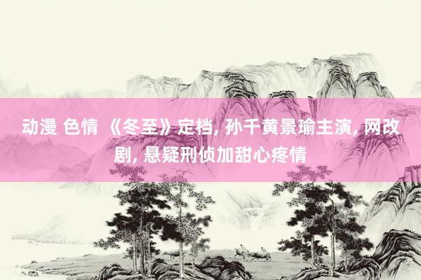 动漫 色情 《冬至》定档， 孙千黄景瑜主演， 网改剧， 悬疑刑侦加甜心疼情