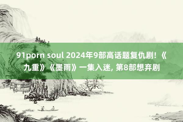 91porn soul 2024年9部高话题复仇剧! 《九重》《墨雨》一集入迷， 第8部想弃剧