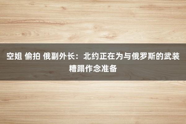 空姐 偷拍 俄副外长：北约正在为与俄罗斯的武装糟蹋作念准备