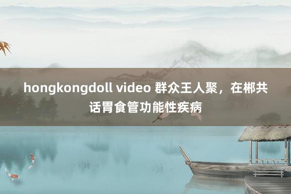 hongkongdoll video 群众王人聚，在郴共话胃食管功能性疾病