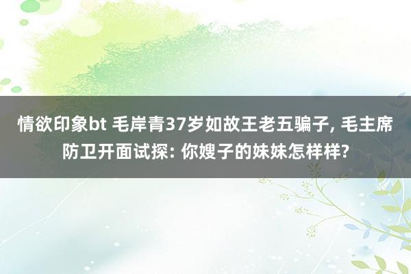 情欲印象bt 毛岸青37岁如故王老五骗子， 毛主席防卫开面试探: 你嫂子的妹妹怎样样?
