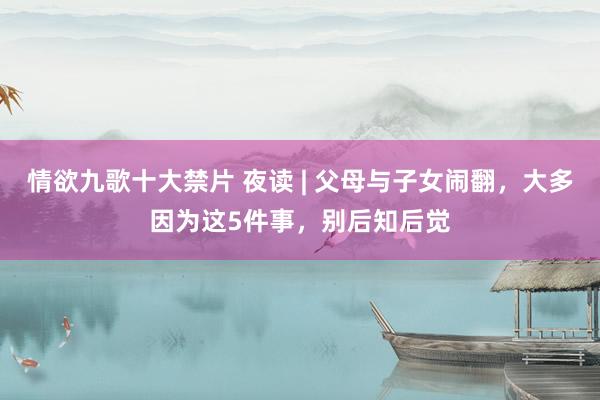 情欲九歌十大禁片 夜读 | 父母与子女闹翻，大多因为这5件事，别后知后觉