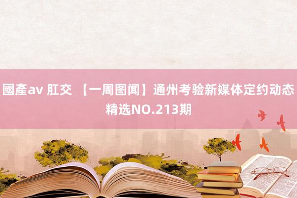 國產av 肛交 【一周图闻】通州考验新媒体定约动态精选NO.213期