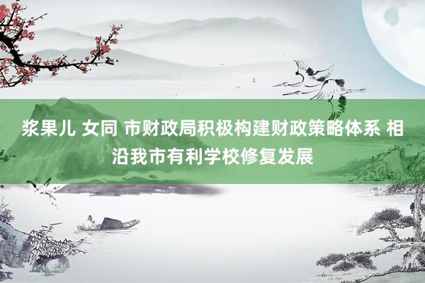浆果儿 女同 市财政局积极构建财政策略体系 相沿我市有利学校修复发展