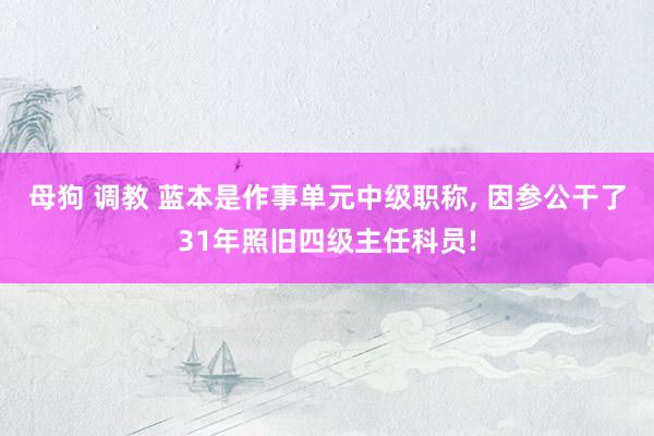 母狗 调教 蓝本是作事单元中级职称， 因参公干了31年照旧四级主任科员!