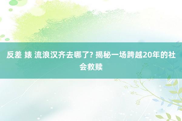 反差 婊 流浪汉齐去哪了? 揭秘一场跨越20年的社会救赎