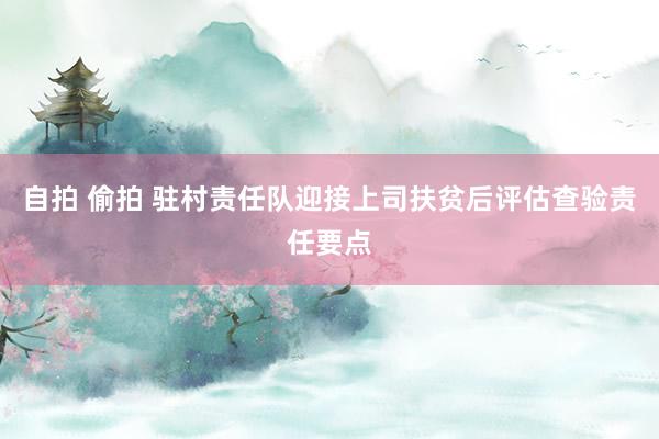 自拍 偷拍 驻村责任队迎接上司扶贫后评估查验责任要点