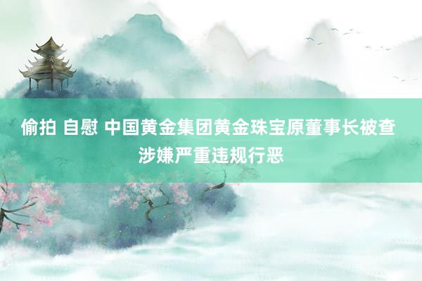 偷拍 自慰 中国黄金集团黄金珠宝原董事长被查 涉嫌严重违规行恶