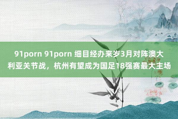 91porn 91porn 细目经办来岁3月对阵澳大利亚关节战，杭州有望成为国足18强赛最大主场