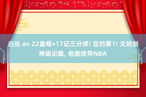 白丝 av 22盖帽+17记三分球! 定约第1! 文班创神级记载， 他能统带NBA