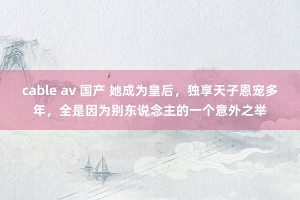 cable av 国产 她成为皇后，独享天子恩宠多年，全是因为别东说念主的一个意外之举