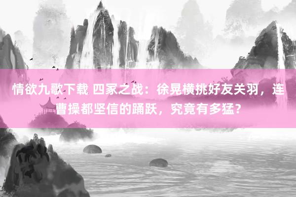 情欲九歌下载 四冢之战：徐晃横挑好友关羽，连曹操都坚信的踊跃，究竟有多猛？