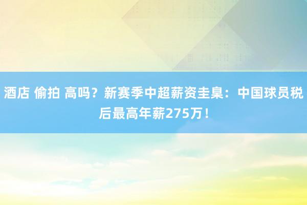 酒店 偷拍 高吗？新赛季中超薪资圭臬：中国球员税后最高年薪275万！