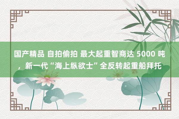 国产精品 自拍偷拍 最大起重智商达 5000 吨，新一代“海上纵欲士”全反转起重船拜托
