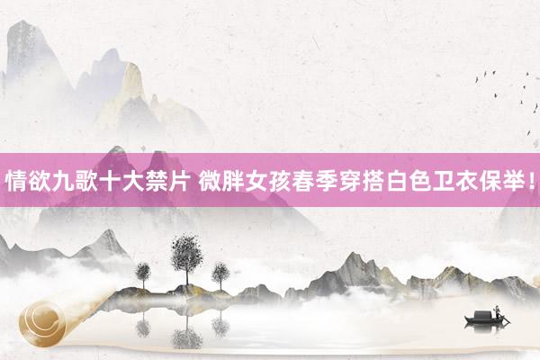 情欲九歌十大禁片 微胖女孩春季穿搭白色卫衣保举！