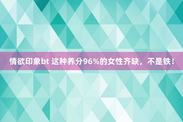 情欲印象bt 这种养分96%的女性齐缺，不是铁！