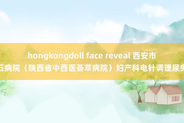 hongkongdoll face reveal 西安市第五病院（陕西省中西医荟萃病院）妇产科电针调理尿失禁