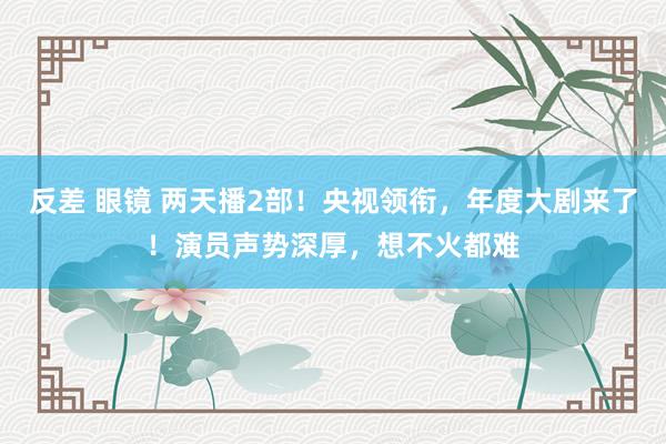 反差 眼镜 两天播2部！央视领衔，年度大剧来了！演员声势深厚，想不火都难