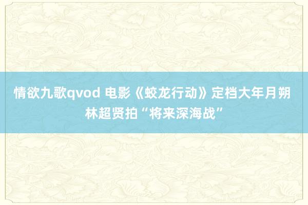 情欲九歌qvod 电影《蛟龙行动》定档大年月朔 林超贤拍“将来深海战”